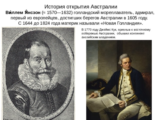    История открытия Австралии  Ви́ллем Я́нсзон  (≈ 1570—1632) голландский мореплаватель, адмирал, первый из европейцев, достигших берегов Австралии в 1605 году.  С 1644 до 1824 года материк называли «Новая Голландия».   В 1770 году Джеймс Кук, приплыв к восточному побережью Австралии, объявил континент английским владением. 