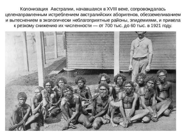 Колонизация Австралии, начавшаяся в XVIII веке, сопровождалась целенаправленным истреблением австралийских аборигенов, обезземеливанием и вытеснением в экологически неблагоприятные районы, эпидемиями, и привела к резкому снижению их численности — от 700 тыс. до 60 тыс. в 1921 году. 