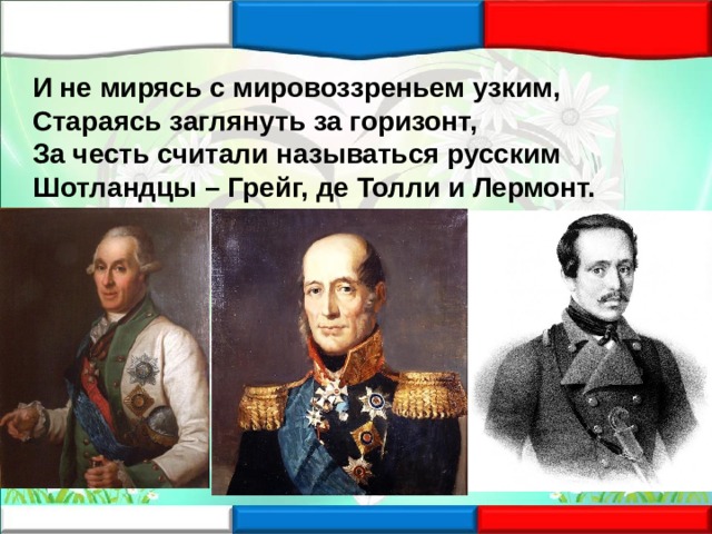 И не мирясь с мировоззреньем узким, Стараясь заглянуть за горизонт, За честь считали называться русским Шотландцы – Грейг, де Толли и Лермонт. 