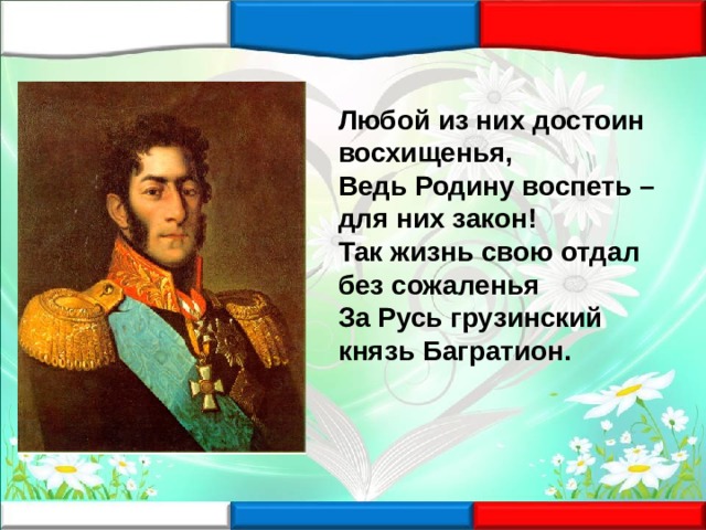 Любой из них достоин восхищенья, Ведь Родину воспеть – для них закон! Так жизнь свою отдал без сожаленья За Русь грузинский князь Багратион. 