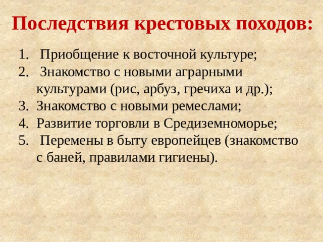 Последствия крестовых походов:  Приобщение к восточной культуре;  Знакомство с новыми аграрными культурами (рис, арбуз, гречиха и др.); Знакомство с новыми ремеслами; Развитие торговли в Средиземноморье;  Перемены в быту европейцев (знакомство с баней, правилами гигиены). 