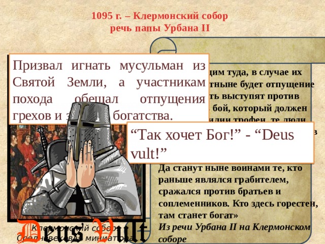 1095 г. – Клермонский собор  речь папы Урбана II Призвал игнать мусульман из Святой Земли, а участникам похода обещал отпущения грехов и земные богатства. «Всем идущим туда, в случае их кончины, отныне будет отпущение грехов. Пусть выступят против неверных в бой, который должен дать в изобилии трофеи, те люди, которые привыкли воевать против своих единоверцев — христиан... Земля та течёт молоком и мёдом. Да станут ныне воинами те, кто раньше являлся грабителем, сражался против братьев и соплеменников. Кто здесь горестен, там станет богат» Из речи Урбана II на Клермонском соборе “ Так хочет Бог!” - “Deus vult!” Клермонский собор. Средневековая миниатюра 