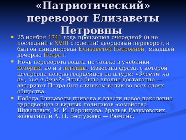 «Патриотический» переворот Елизаветы Петровны 25 ноября 1741 года произошёл очередной (и не последний в XVIII столетии) дворцовый переворот, и был он инициирован Елизаветой Петровной , младшей дочерью Петра I . Ночь переворота вошла не только в учебники истории , но и в легенды . Известна фраза, с которой цесаревна повела гвардейцев на штурм: «Знаете ли вы, чья я дочь?» Этого было вполне достаточно — авторитет Петра был слишком велик во всех слоях общества. Победа Елизаветы привела к власти новое поколение царедворцев и видных политиков -семейство Шуваловых, М. И. Воронцова, братьев Разумовских, возвысила и А. П. Бестужева — Рюмина. 