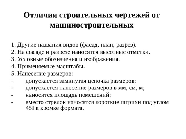 Отличия строительных чертежей от машиностроительных   1. Другие названия видов (фасад, план, разрез). 2. На фасаде и разрезе наносятся высотные отметки. 3. Условные обозначения и изображения. 4. Применяемые масштабы. 5. Нанесение размеров: -  допускается замкнутая цепочка размеров; -  допускается нанесение размеров в мм, см, м; -  наносится площадь помещений; -  вместо стрелок наносятся короткие штрихи под углом 45 к кромке формата. 