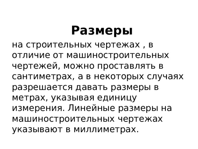  Размеры  на строительных чертежах , в отличие от машиностроительных чертежей, можно проставлять в сантиметрах, а в некоторых случаях разрешается давать размеры в метрах, указывая единицу измерения. Линейные размеры на машиностроительных чертежах указывают в миллиметрах. 