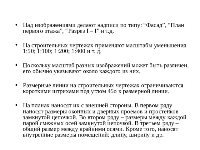 Над изображениями делают надписи по типу: “Фасад”, “План первого этажа”, “Разрез I – I” и т.д. На строительных чертежах применяют масштабы уменьшения 1:50; 1:100; 1:200; 1:400 и т. д. Поскольку масштаб разных изображений может быть различен, его обычно указывают около каждого из них. Размерные линии на строительных чертежах ограничиваются короткими штрихами под углом 45o к размерной линии. На планах наносят их с внешней стороны. В первом ряду наносят размеры оконных и дверных проемов и простенков замкнутой цепочкой. Во втором ряду – размеры между каждой парой смежных осей замкнутой цепочкой. В третьем ряду – общий размер между крайними осями. Кроме того, наносят внутренние размеры помещений: длину, ширину и др. 