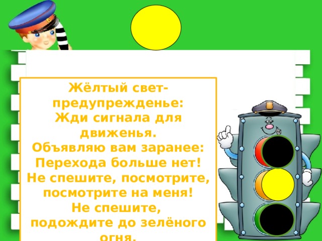 Жёлтый свет-предупрежденье: Жди сигнала для движенья. Объявляю вам заранее: Перехода больше нет! Не спешите, посмотрите, посмотрите на меня! Не спешите, подождите до зелёного огня. 