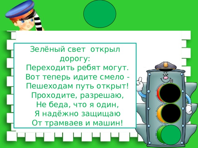 Зелёный свет открыл дорогу:  Переходить ребят могут.  Вот теперь идите смело -  Пешеходам путь открыт!  Проходите, разрешаю,  Не беда, что я один,  Я надёжно защищаю  От трамваев и машин! 