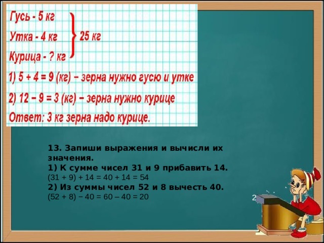 13. Запиши выражения и вычисли их значения. 1) К сумме чисел 31 и 9 прибавить 14. (31 + 9) + 14 = 40 + 14 = 54 2) Из суммы чисел 52 и 8 вычесть 40. (52 + 8) − 40 = 60 – 40 = 20 2 