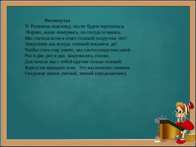  Физминутка У: Разминая поясницу, мы не будем торопиться.  Вправо, влево повернись, на соседа оглянись. Мы сначала всем в ответ головой покрутим: нет! Энергично как всегда, головой покажем: да! Чтобы стать еще умнее, мы слегка покрутим шеей. Раз и два, раз и два, закружилась голова. Для начала мы с тобой крутим только головой. Корпусом вращаем тоже. Это мы конечно сможем. Открытие новых умений, знаний (продолжение). 