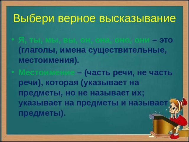 Выбери верное высказывание Я, ты, мы, вы, он, она, оно, они – это (глаголы, имена существительные, местоимения). Местоимение – (часть речи, не часть речи), которая (указывает на предметы, но не называет их; указывает на предметы и называет предметы).  