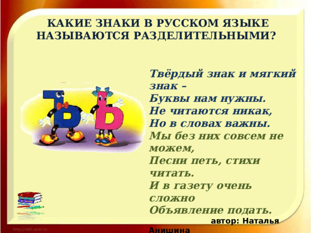 КАКИЕ ЗНАКИ В РУССКОМ ЯЗЫКЕ НАЗЫВАЮТСЯ РАЗДЕЛИТЕЛЬНЫМИ? Твёрдый знак и мягкий знак –  Буквы нам нужны.  Не читаются никак,  Но в словах важны. Мы без них совсем не можем,  Песни петь, стихи читать.  И в газету очень сложно  Объявление подать.  автор: Наталья Анишина 