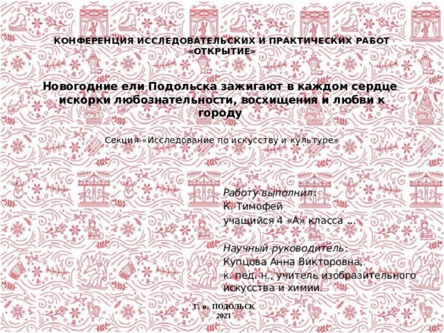  КОНФЕРЕНЦИЯ ИССЛЕДОВАТЕЛЬСКИХ И ПРАКТИЧЕСКИХ РАБОТ «ОТКРЫТИЕ»           Новогодние ели Подольска зажигают в каждом сердце  искорки любознательности, восхищения и любви к городу      Секция «Исследование по искусству и культуре»   Работу выполнил : К. Тимофей учащийся 4 «А» класса ... Научный руководитель : Купцова Анна Викторовна, к. пед. н., учитель изобразительного искусства и химии. Г. о. ПОДОЛЬСК 2021 