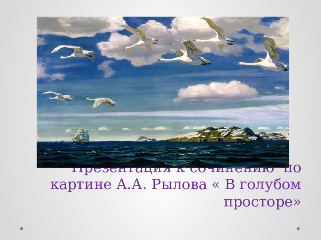    Презентация к сочинению по картине А.А. Рылова « В голубом просторе»   