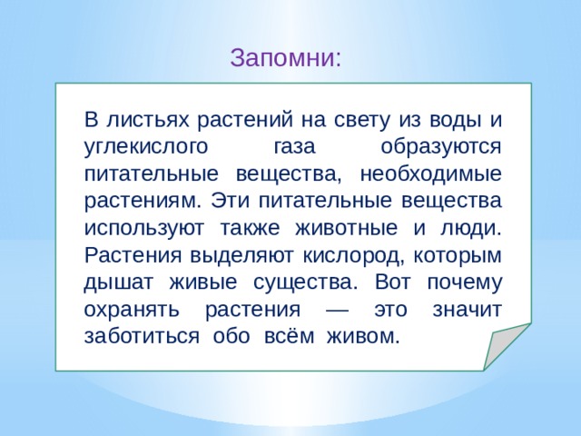 Запомни: В листьях растений на свету из воды и углекислого газа образуются питательные вещества, необходимые растениям. Эти питательные вещества используют также животные и люди. Растения выделяют кислород, которым дышат живые существа. Вот почему охранять растения — это значит заботиться обо всём живом. 