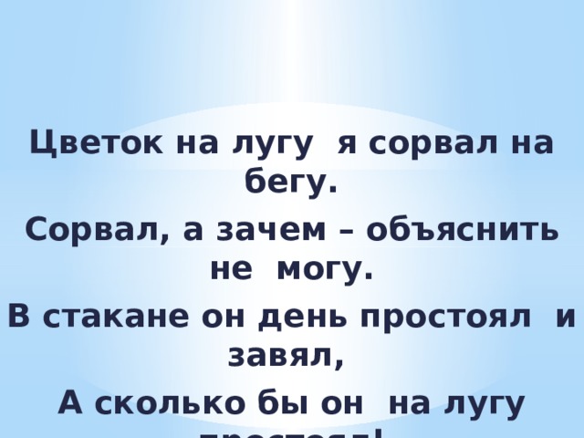 Цветок на лугу я сорвал на бегу. Сорвал, а зачем – объяснить не могу. В стакане он день простоял и завял, А сколько бы он на лугу простоял! 