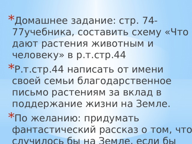 Домашнее задание: стр. 74-77учебника, составить схему «Что дают растения животным и человеку» в р.т.стр.44 Р.т.стр.44 написать от имени своей семьи благодарственное письмо растениям за вклад в поддержание жизни на Земле. По желанию: придумать фантастический рассказ о том, что случилось бы на Земле, если бы исчезли все растения. 