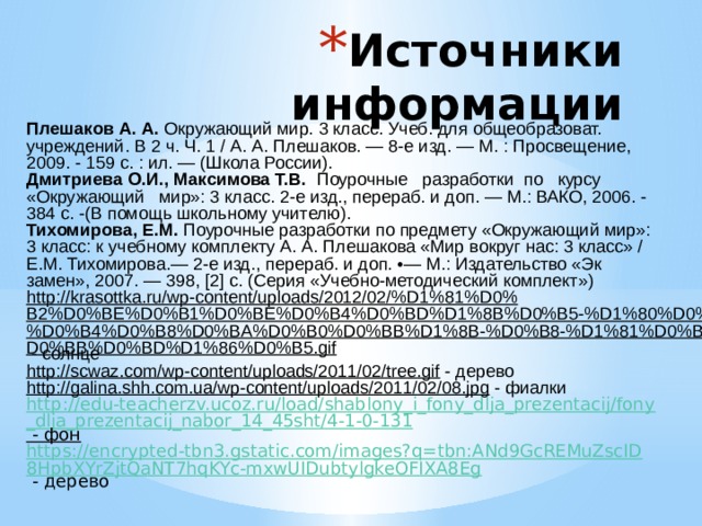 Источники информации Плешаков  А . А . Окружающий мир. 3 класс. Учеб. для общеобразоват. учреждений. В 2 ч. Ч. 1 / А. А. Плешаков. — 8-е изд. — М. : Просвещение, 2009. - 159 с. : ил. — (Школа России). Дмитриева О.И., Максимова Т.В. Поурочные разработки по курсу «Окружающий мир»: 3 класс. 2-е изд., перераб. и доп. — М.: ВАКО, 2006. - 384 с. -(В помощь школьному учителю). Тихомирова, Е.М. Поурочные разработки по предмету «Окружающий мир»: 3 класс: к учебному комплекту А. А. Плешакова «Мир вокруг нас: 3 класс» / Е.М. Тихомирова.— 2-е изд., перераб. и доп. •— М.: Издательство «Эк­замен», 2007. — 398, [2] с. (Серия «Учебно-методический комплект») http://krasottka.ru/wp-content/uploads/2012/02/%D1%81%D0%B2%D0%BE%D0%B1%D0%BE%D0%B4%D0%BD%D1%8B%D0%B5-%D1%80%D0%B0%D0%B4%D0%B8%D0%BA%D0%B0%D0%BB%D1%8B-%D0%B8-%D1%81%D0%BE%D0%BB%D0%BD%D1%86%D0%B5.gif  - солнце http://scwaz.com/wp-content/uploads/2011/02/tree.gif  - дерево http://galina.shh.com.ua/wp-content/uploads/2011/02/08.jpg  - фиалки http://edu-teacherzv.ucoz.ru/load/shablony_i_fony_dlja_prezentacij/fony_dlja_prezentacij_nabor_14_45sht/4-1-0-131  - фон https://encrypted-tbn3.gstatic.com/images?q=tbn:ANd9GcREMuZscID8HpbXYrZjtQaNT7hqKYc-mxwUIDubtylgkeOFIXA8Eg  - дерево 