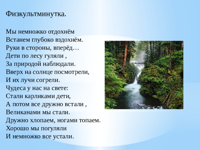 Физкультминутка.   Мы немножко отдохнём  Встанем глубоко вздохнём.  Руки в стороны, вперёд…  Дети по лесу гуляли ,  За природой наблюдали.  Вверх на солнце посмотрели,  И их лучи согрели.  Чудеса у нас на свете:  Стали карликами дети,  А потом все дружно встали ,  Великанами мы стали.  Дружно хлопаем, ногами топаем.  Хорошо мы погуляли  И немножко все устали. 