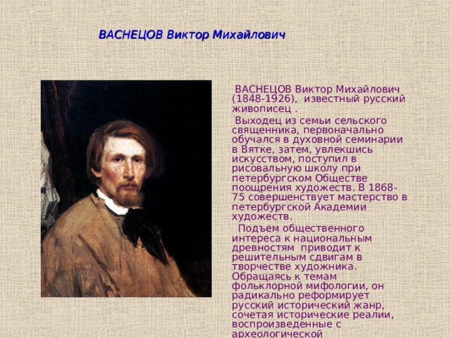 ВАСНЕЦОВ Виктор Михайлович  ВАСНЕЦОВ Виктор Михайлович (1848-1926), известный русский живописец .  Выходец из семьи сельского священника, первоначально обучался в духовной семинарии в Вятке, затем, увлекшись искусством, поступил в рисовальную школу при петербургском Обществе поощрения художеств. В 1868-75 совершенствует мастерство в петербургской Академии художеств.   Подъем общественного интереса к национальным древностям приводит к решительным сдвигам в творчестве художника. Обращаясь к темам фольклорной мифологии, он радикально реформирует русский исторический жанр, сочетая исторические реалии, воспроизведенные с археологической достоверностью, с волнующей атмосферой легенды. 