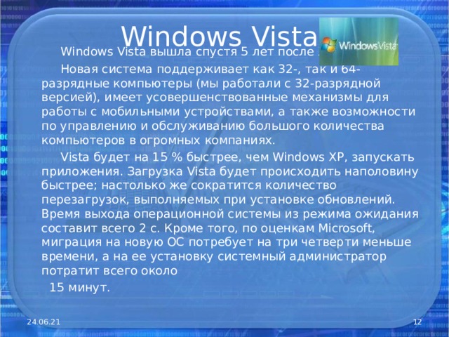 Windows Vista   Windows Vista вышла спустя 5 лет после XP .  Новая система поддерживает как 32-, так и 64-разрядные компьютеры (мы работали с 32-разрядной версией), имеет усовершенствованные механизмы для работы с мобильными устройствами, а также возможности по управлению и обслуживанию большого количества компьютеров в огромных компаниях.  Vista будет на 15 % быстрее, чем Windows XP, запускать приложения. Загрузка Vista будет происходить наполовину быстрее; настолько же сократится количество перезагрузок, выполняемых при установке обновлений. Время выхода операционной системы из режима ожидания составит всего 2 с. Кроме того, по оценкам Microsoft, миграция на новую ОС потребует на три четверти меньше времени, а на ее установку системный администратор потратит всего около  15 минут. 24.06.21  