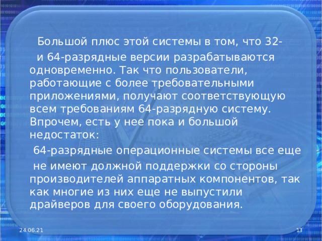   Большой плюс этой системы в том, что 32-  и 64-разрядные версии разрабатываются одновременно. Так что пользователи, работающие с более требовательными приложениями, получают соответствующую всем требованиям 64-разрядную систему. Впрочем, есть у нее пока и большой недостаток:  64-разрядные операционные системы все еще  не имеют должной поддержки со стороны производителей аппаратных компонентов, так как многие из них еще не выпустили драйверов для своего оборудования. 24.06.21  