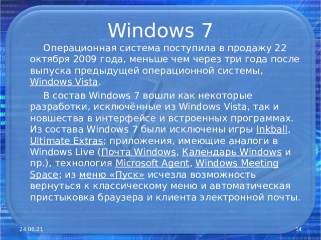 Windows 7  Операционная система поступила в продажу 22 октября 2009 года, меньше чем через три года после выпуска предыдущей операционной системы, Windows Vista .  В состав Windows 7 вошли как некоторые разработки, исключённые из Windows Vista, так и новшества в интерфейсе и встроенных программах. Из состава Windows 7 были исключены игры Inkball , Ultimate Extras ; приложения, имеющие аналоги в Windows Live ( Почта Windows , Календарь Windows и пр.), технология Microsof t Agent , Windows Meeting Space ; из меню «Пуск» исчезла возможность вернуться к классическому меню и автоматическая пристыковка браузера и клиента электронной почты. 24.06.21  