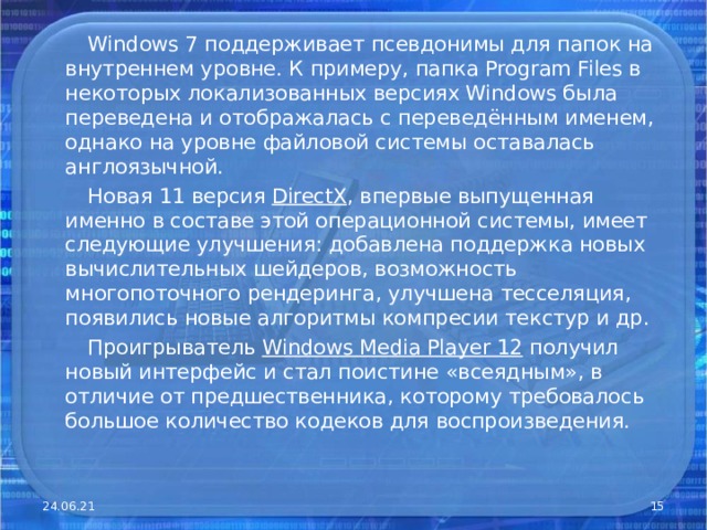  Windows 7 поддерживает псевдонимы для папок на внутреннем уровне. К примеру, папка Program Files в некоторых локализованных версиях Windows была переведена и отображалась с переведённым именем, однако на уровне файловой системы оставалась англоязычной.  Новая 11 версия DirectX , впервые выпущенная именно в составе этой операционной системы, имеет следующие улучшения: добавлена поддержка новых вычислительных шейдеров, возможность многопоточного рендеринга, улучшена тесселяция, появились новые алгоритмы компресии текстур и др.  Проигрыватель Windows Media Player 12 получил новый интерфейс и стал поистине «всеядным», в отличие от предшественника, которому требовалось большое количество кодеков для воспроизведения. 24.06.21  