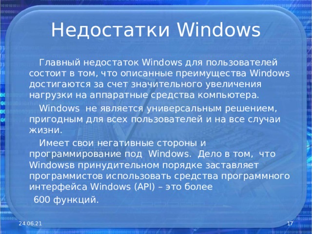 Недостатки Windows  Главный недостаток Windows для пользователей состоит в том, что описанные преимущества Windows достигаются за счет значительного увеличения нагрузки на аппаратные средства компьютера.  Windows не является универсальным решением, пригодным для всех пользователей и на все случаи жизни.  Имеет свои негативные стороны и программирование под Windows . Дело в том, что Windows в принудительном порядке заставляет программистов использовать средства программного интерфейса Windows ( API) – это более  600 функций. 24.06.21  