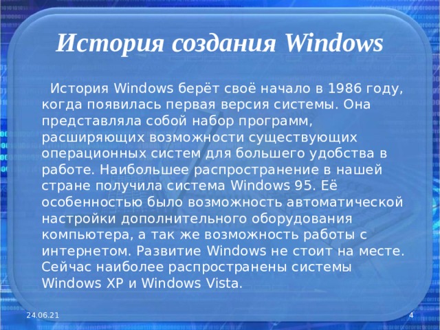 История создания Windows  История Windows берёт своё начало в 1986 году, когда появилась первая версия системы. Она представляла собой набор программ, расширяющих возможности существующих операционных систем для большего удобства в работе. Наибольшее распространение в нашей стране получила система Windows 95. Её особенностью было возможность автоматической настройки дополнительного оборудования компьютера, а так же возможность работы с интернетом. Развитие Windows не стоит на месте. Сейчас наиболее распространены системы Windows XP и Windows  Vista. 24.06.21  