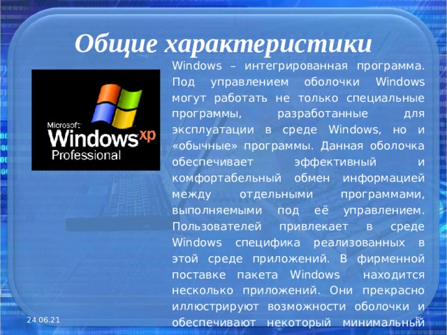 Общие характеристики Windows – интегрированная программа. Под управлением оболочки Windows могут работать не только специальные программы, разработанные для эксплуатации в среде Windows , но и «обычные» программы. Данная оболочка обеспечивает эффективный и комфортабельный обмен информацией между отдельными программами, выполняемыми под её управлением. Пользователей привлекает в среде Windows специфика реализованных в этой среде приложений. В фирменной поставке пакета Windows находится несколько приложений. Они прекрасно иллюстрируют возможности оболочки и обеспечивают некоторый минимальный сервис . 24.06.21  