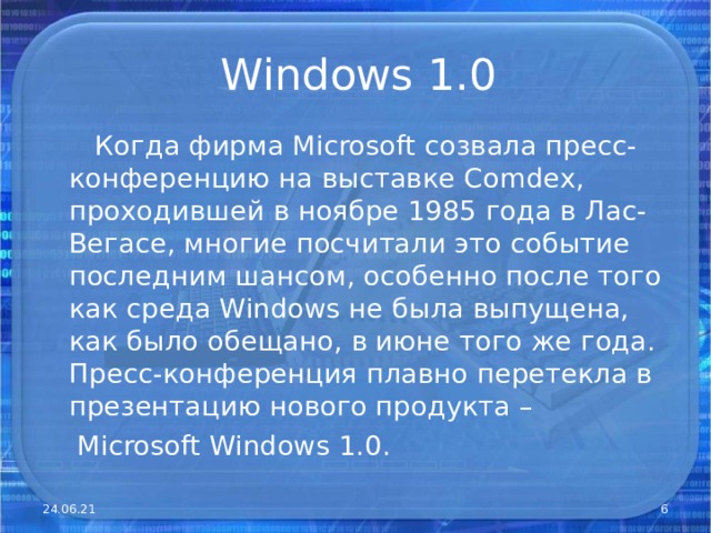 Windows 1.0  Когда фирма Microsoft созвала пресс-конференцию на выставке Comdex , проходившей в ноябре 1985 года в Лас-Вегасе, многие посчитали это событие последним шансом, особенно после того как среда Windows не была выпущена, как было обещано, в июне того же года. Пресс-конференция плавно перетекла в презентацию нового продукта –  Microsoft Windows 1.0. 24.06.21  