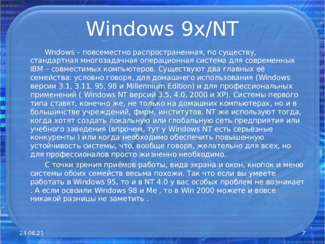Windows 9x/NT  Wndows – повсеместно распространенная, по существу, стандартная многозадачная операционная система для современных IBM – совместимых компьютеров. Существуют два главных её семейства: условно говоря, для домашнего использования ( Windows версии 3.1, 3.11, 95, 98 и Millennium Edition ) и для профессиональных применений ( Windows NT версий 3.5, 4.0, 2000 и ХР). Системы первого типа ставят, конечно же, не только на домашних компьютерах, но и в большинстве учреждений, фирм, институтов. NT же используют тогда, когда хотят создать локальную или глобальную сеть предприятия или учебного заведения (впрочем, тут у Windows NT есть серьёзные конкуренты ) или когда необходимо обеспечить повышенную устойчивость системы, что, вообще говоря, желательно для всех, но для профессионалов просто жизненно необходимо.  С точки зрения приёмов работы, вида экрана и окон, кнопок и меню системы обоих семейств весьма похожи. Так что если вы умеете работать в Windows 95, то и в NT 4.0 у вас особых проблем не возникает . А если освоили Windows 98 и Ме , то в Win 2000 можете и вовсе никакой разницы не заметить . 24.06.21  