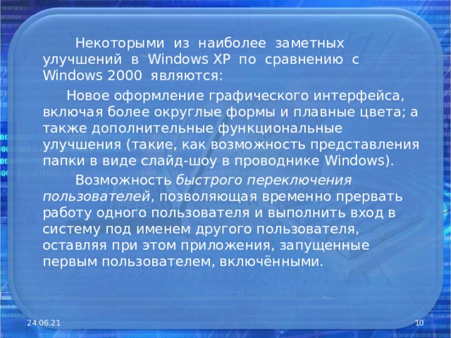  Некоторыми из наиболее заметных улучшений в Windows XP по сравнению с Windows 2000 являются:  Новое оформление графического интерфейса, включая более округлые формы и плавные цвета; а также дополнительные функциональные улучшения (такие, как возможность представления папки в виде слайд-шоу в проводнике Windows).  Возможность быстрого переключения пользователей , позволяющая временно прервать работу одного пользователя и выполнить вход в систему под именем другого пользователя, оставляя при этом приложения, запущенные первым пользователем, включёнными. 24.06.21  