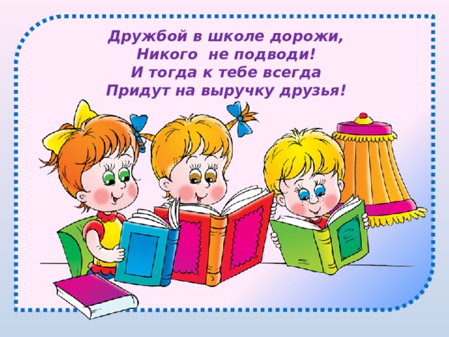 Дружбой в школе дорожи, Никого не подводи! И тогда к тебе всегда Придут на выручку друзья! 