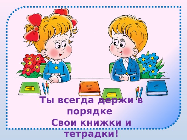 Ты всегда держи в порядке Свои книжки и тетрадки! 