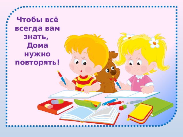 Чтобы всё всегда вам знать, Дома нужно повторять! 