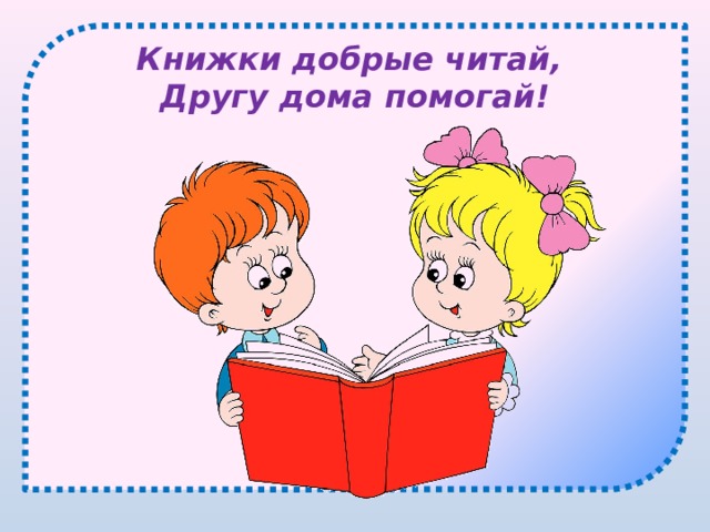 Книжки добрые читай,  Другу дома помогай! 