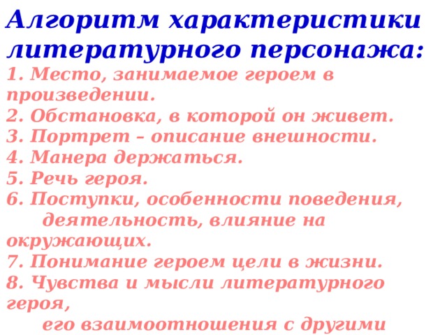 Алгоритм характеристики литературного персонажа: 1. Место, занимаемое героем в произведении. 2. Обстановка, в которой он живет. 3. Портрет – описание внешности. 4. Манера держаться. 5. Речь героя. 6. Поступки, особенности поведения,  деятельность, влияние на окружающих. 7. Понимание героем цели в жизни. 8. Чувства и мысли литературного героя,  его взаимоотношения с другими людьми. 9. Отношение автора к герою. 10. Значение героя в раскрытии идеи       произведения.     