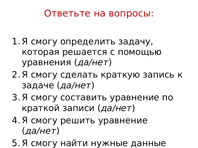 Ответьте на вопросы:   Я смогу определить задачу, которая решается с помощью уравнения ( да/нет ) Я смогу сделать краткую запись к задаче ( да/нет ) Я смогу составить уравнение по краткой записи ( да/нет ) Я смогу решить уравнение ( да/нет ) Я смогу найти нужные данные ( да/нет )