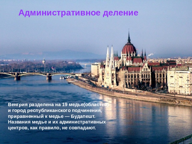 Административное деление Венгрия разделена на 19 медье(областей) и город республиканского подчинения, приравненный к медье — Будапешт. Названия медье и их административных центров, как правило, не совпадают. 