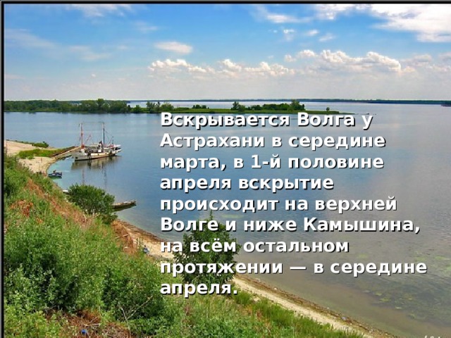  Вскрывается Волга у Астрахани в середине марта, в 1-й половине апреля вскрытие происходит на верхней Волге и ниже Камышина, на всём остальном протяжении — в середине апреля. 