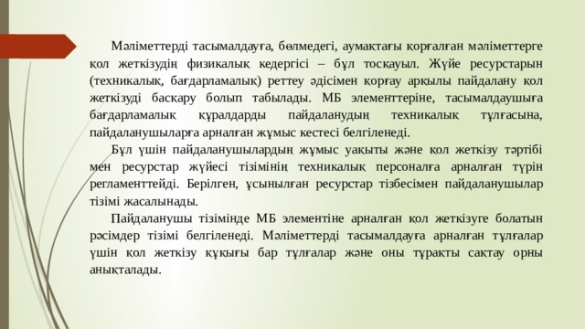 Мәліметтерді тасымалдауға, бөлмедегі, аумақтағы қорғалған мәліметтерге қол жеткізудің физикалық кедергісі – бұл тосқауыл. Жүйе ресурстарын (техникалық, бағдарламалық) реттеу әдісімен қорғау арқылы пайдалану қол жеткізуді басқару болып табылады. МБ элементтеріне, тасымалдаушыға бағдарламалық құралдарды пайдаланудың техникалық тұлғасына, пайдаланушыларға арналған жұмыс кестесі белгіленеді. Бұл үшін пайдаланушылардың жұмыс уақыты және қол жеткізу тәртібі мен ресурстар жүйесі тізімінің техникалық персоналға арналған түрін регламенттейді. Берілген, ұсынылған ресурстар тізбесімен пайдаланушылар тізімі жасалынады. Пайдаланушы тізімінде МБ элементіне арналған қол жеткізуге болатын рәсімдер тізімі белгіленеді. Мәліметтерді тасымалдауға арналған тұлғалар үшін қол жеткізу құқығы бар тұлғалар  және оны тұрақты сақтау орны анықталады. 