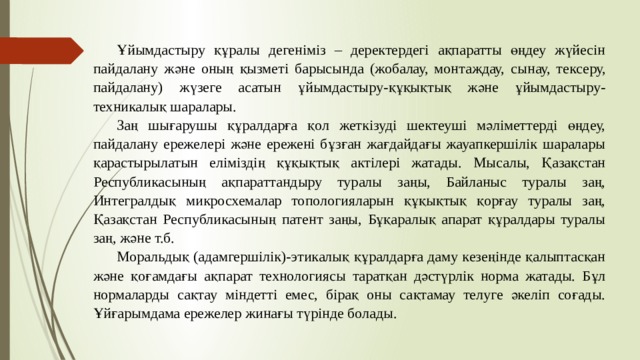 Ұйымдастыру құралы дегеніміз – деректердегі ақпаратты өңдеу жүйесін пайдалану және оның қызметі барысында (жобалау, монтаждау,  сынау, тексеру, пайдалану) жүзеге асатын ұйымдастыру-құқықтық және ұйымдастыру-техникалық шаралары. Заң шығарушы құралдарға қол жеткізуді шектеуші мәліметтерді өңдеу, пайдалану ережелері және ережені бұзған жағдайдағы жауапкершілік шаралары қарастырылатын еліміздің құқықтық актілері жатады. Мысалы, Қазақстан Республикасының ақпараттандыру туралы заңы, Байланыс туралы заң, Интегралдық микросхемалар топологияларын құқықтық қорғау туралы заң, Қазақстан Республикасының патент заңы, Бұқаралық апарат құралдары туралы заң, және т.б. Моральдық (адамгершілік)-этикалық құралдарға даму кезеңінде қалыптасқан және қоғамдағы ақпарат технологиясы таратқан дәстүрлік норма жатады. Бұл нормаларды сақтау міндетті емес, бірақ оны сақтамау телуге әкеліп соғады. Ұйғарымдама ережелер жинағы түрінде болады. 