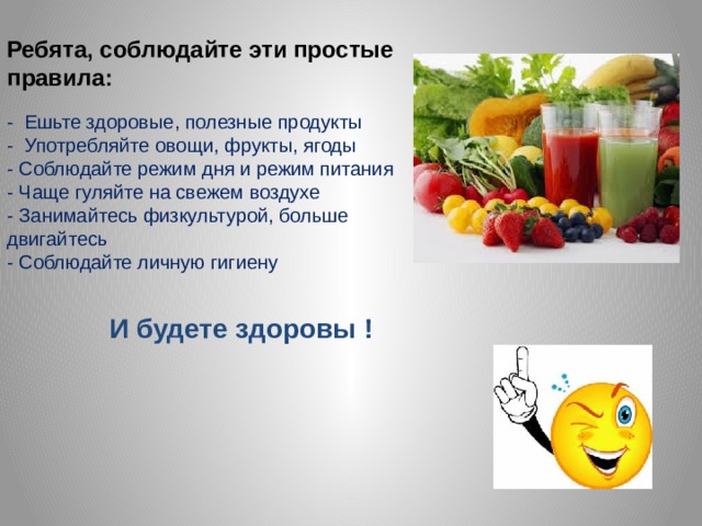 Ребята, соблюдайте эти простые правила:   - Ешьте здоровые, полезные продукты  - Употребляйте овощи, фрукты, ягоды  - Соблюдайте режим дня и режим питания  - Чаще гуляйте на свежем воздухе  - Занимайтесь физкультурой, больше двигайтесь  - Соблюдайте личную гигиену   И будете здоровы ! 