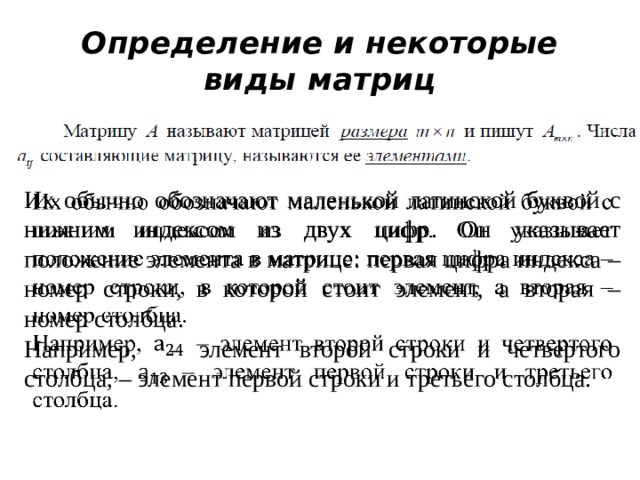 Определение и некоторые виды матриц Их обычно обозначают маленькой латинской буквой с нижним индексом из двух цифр. Он указывает положение элемента в матрице: первая цифра индекса – номер строки, в которой стоит элемент, а вторая – номер столбца.   Например, – элемент второй строки и четвертого столбца, – элемент первой строки и третьего столбца. 