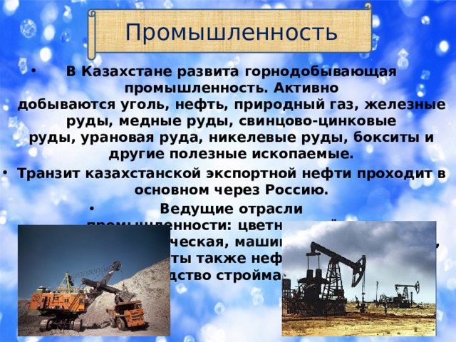 Промышленность В Казахстане развита горнодобывающая промышленность. Активно добываются уголь, нефть, природный газ, железные руды, медные руды, свинцово-цинковые руды, урановая руда, никелевые руды, бокситы и другие полезные ископаемые. Транзит казахстанской экспортной нефти проходит в основном через Россию. Ведущие отрасли промышленности: цветная и чёрная металлургия, химическая,  машиностроение , лёгкая, пищевая. Развиты также нефтепереработка и производство стройматериалов. 