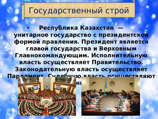 Государственный строй Республика Казахстан  — унитарное государство с президентской формой правления. Президент является главой государства и Верховным Главнокомандующим. Исполнительную власть осуществляет Правительство. Законодательную власть осуществляет Парламент. Судебную власть осуществляют различные суды. 