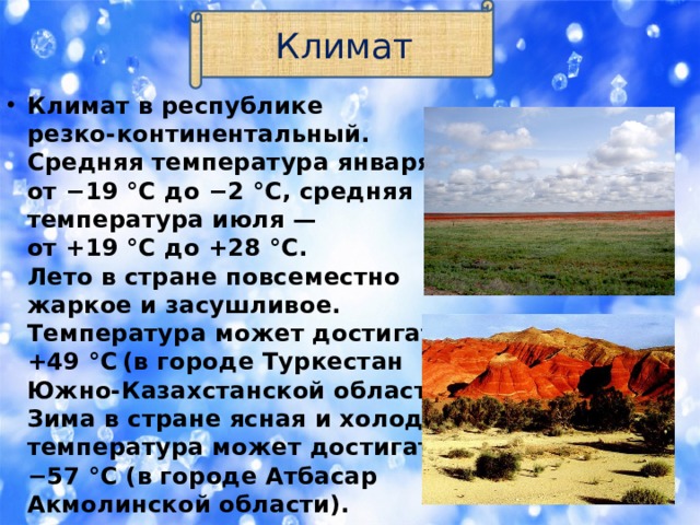 Климат Климат в республике  резко-континентальный.  Средняя температура января —  от −19 °C до −2 °C, средняя  температура июля —  от +19 °C до +28 °C.  Лето в стране повсеместно  жаркое и засушливое.  Температура может достигать  +49 °C  (в городе Туркестан   Южно-Казахстанской области).  Зима в стране ясная и холодная,  температура может достигать  −57 °C (в городе Атбасар   Акмолинской области). 