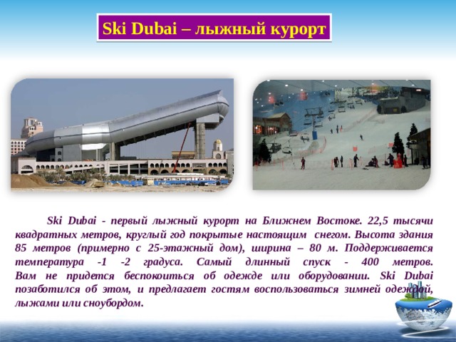 Ski Dubai – лыжный курорт  Ski Dubai - первый лыжный курорт на Ближнем Востоке. 22,5 тысячи квадратных метров, круглый год покрытые настоящим снегом. Высота здания 85 метров (примерно с 25-этажный дом), ширина – 80 м. Поддерживается температура -1 -2 градуса. Самый длинный спуск - 400 метров.  Вам не придется беспокоиться об одежде или оборудовании. Ski Dubai позаботился об этом, и предлагает гостям воспользоваться зимней одеждой, лыжами или сноубордом. 